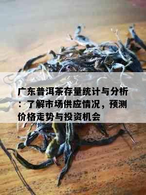 广东普洱茶存量统计与分析：了解市场供应情况，预测价格走势与投资机会