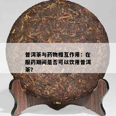 普洱茶与物相互作用：在服期间是否可以饮用普洱茶？