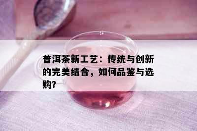 普洱茶新工艺：传统与创新的完美结合，如何品鉴与选购？