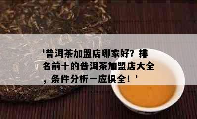 '普洱茶加盟店哪家好？排名前十的普洱茶加盟店大全，条件分析一应俱全！'