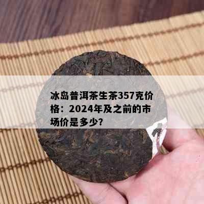 冰岛普洱茶生茶357克价格：2024年及之前的市场价是多少？