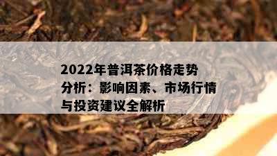 2022年普洱茶价格走势分析：影响因素、市场行情与投资建议全解析