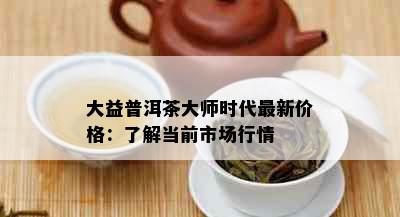 大益普洱茶大师时代最新价格：了解当前市场行情