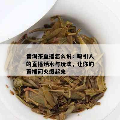 普洱茶直播怎么说：吸引人的直播话术与玩法，让你的直播间火爆起来