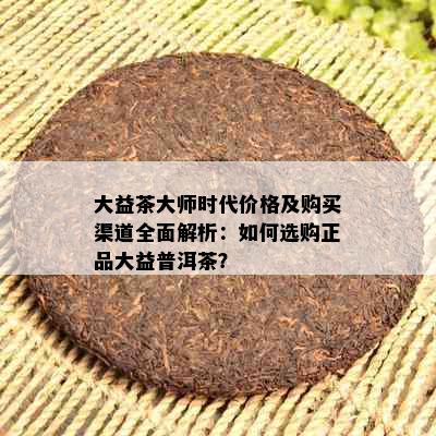 大益茶大师时代价格及购买渠道全面解析：如何选购正品大益普洱茶？