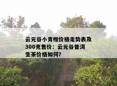 云元谷小青柑价格走势表及300克售价：云元谷普洱生茶价格如何？