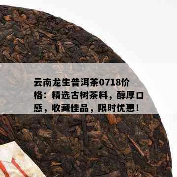 云南龙生普洱茶0718价格：精选古树茶料，醇厚口感，收藏佳品，限时优惠！