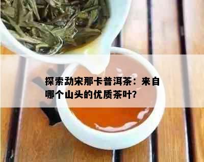 探索勐宋那卡普洱茶：来自哪个山头的优质茶叶？