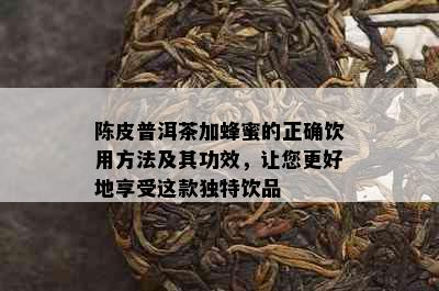 陈皮普洱茶加蜂蜜的正确饮用方法及其功效，让您更好地享受这款独特饮品