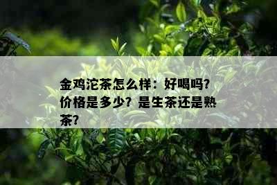 金鸡沱茶怎么样：好喝吗？价格是多少？是生茶还是熟茶？