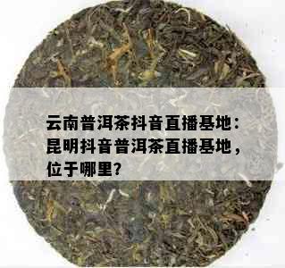 云南普洱茶抖音直播基地：昆明抖音普洱茶直播基地，位于哪里？