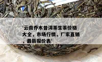 '云南乔木普洱茶生茶价格大全，市场行情，厂家直销，最新报价表'