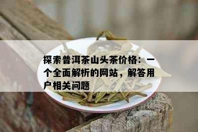 探索普洱茶山头茶价格：一个全面解析的网站，解答用户相关问题