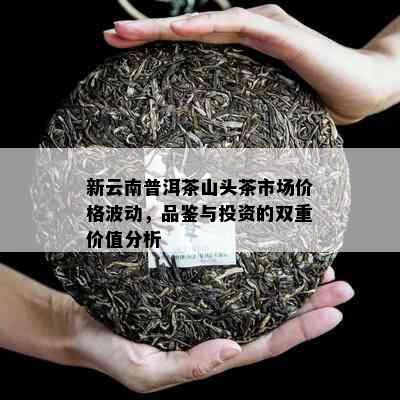 新云南普洱茶山头茶市场价格波动，品鉴与投资的双重价值分析