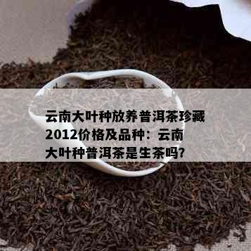 云南大叶种放养普洱茶珍藏2012价格及品种：云南大叶种普洱茶是生茶吗？