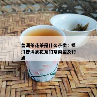 普洱茶花茶是什么茶类：探讨普洱茶花茶的茶类型及特点