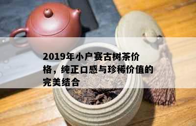 2019年小户赛古树茶价格，纯正口感与珍稀价值的完美结合