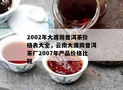 2002年大渡岗普洱茶价格表大全，云南大渡岗普洱茶厂2007年产品价格比较