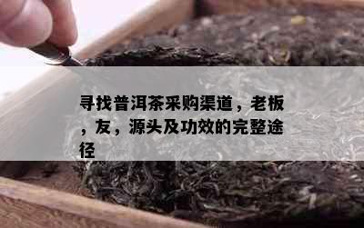 寻找普洱茶采购渠道，老板，友，源头及功效的完整途径