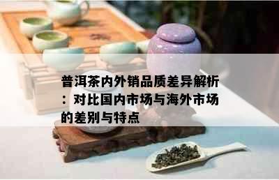 普洱茶内外销品质差异解析：对比国内市场与海外市场的差别与特点