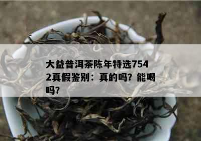 大益普洱茶陈年特选7542真假鉴别：真的吗？能喝吗？