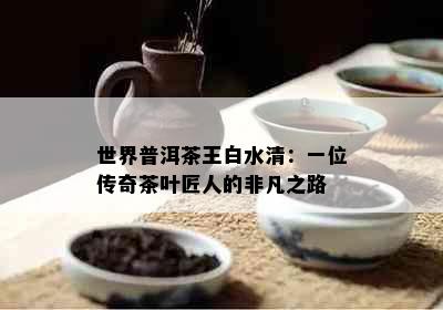 世界普洱茶王白水清：一位传奇茶叶匠人的非凡之路