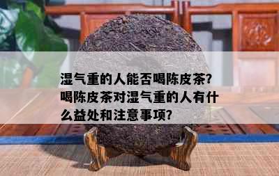 湿气重的人能否喝陈皮茶？喝陈皮茶对湿气重的人有什么益处和注意事项？