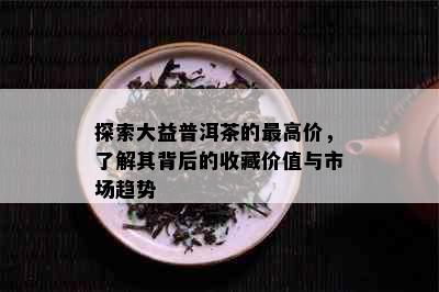 探索大益普洱茶的更高价，了解其背后的收藏价值与市场趋势