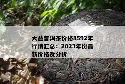 大益普洱茶价格8592年行情汇总：2023年份最新价格及分析