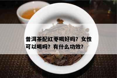 普洱茶配红枣喝好吗？女性可以喝吗？有什么功效？