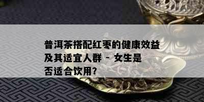 普洱茶搭配红枣的健康效益及其适宜人群 - 女生是否适合饮用？