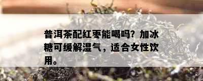 普洱茶配红枣能喝吗？加冰糖可缓解湿气，适合女性饮用。