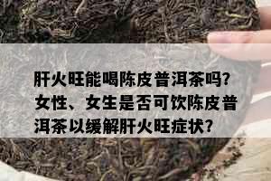 肝火旺能喝陈皮普洱茶吗？女性、女生是否可饮陈皮普洱茶以缓解肝火旺症状？