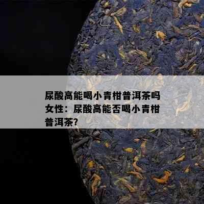 尿酸高能喝小青柑普洱茶吗女性：尿酸高能否喝小青柑普洱茶？