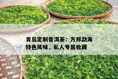 青岛定制普洱茶：万邦勐海特色风味，私人专属收藏