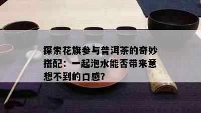 探索花旗参与普洱茶的奇妙搭配：一起泡水能否带来意想不到的口感？