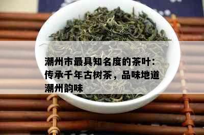 潮州市更具知名度的茶叶：传承千年古树茶，品味地道潮州韵味