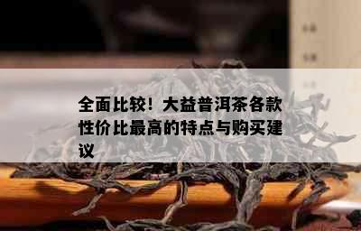 全面比较！大益普洱茶各款性价比更高的特点与购买建议