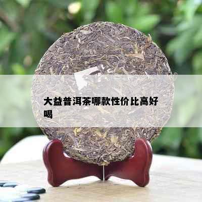 大益普洱茶哪款性价比高好喝