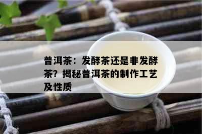 普洱茶：发酵茶还是非发酵茶？揭秘普洱茶的制作工艺及性质