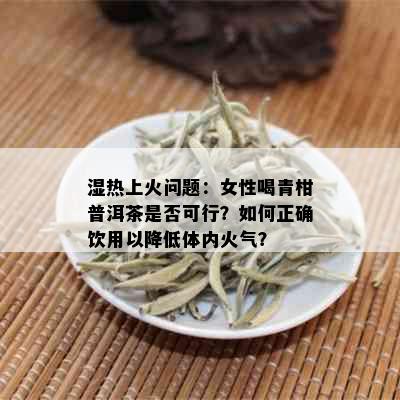 湿热上火问题：女性喝青柑普洱茶是否可行？如何正确饮用以降低体内火气？