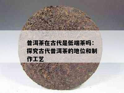 普洱茶在古代是低端茶吗：探究古代普洱茶的地位和制作工艺