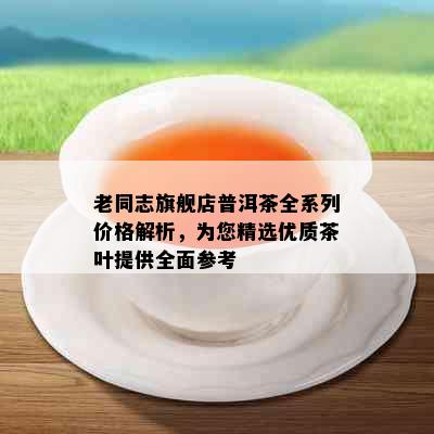 老同志旗舰店普洱茶全系列价格解析，为您精选优质茶叶提供全面参考