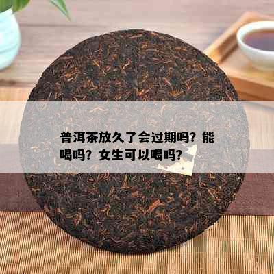 普洱茶放久了会过期吗？能喝吗？女生可以喝吗？