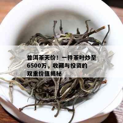 普洱茶天价！一件茶叶炒至6500万，收藏与投资的双重价值揭秘