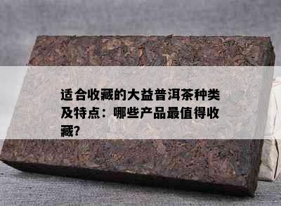 适合收藏的大益普洱茶种类及特点：哪些产品最值得收藏？