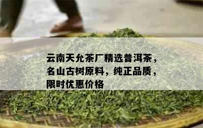 云南天允茶厂精选普洱茶，名山古树原料，纯正品质，限时优惠价格