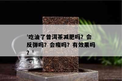 '吃油了普洱茶减肥吗？会反弹吗？会瘦吗？有效果吗？'