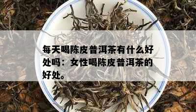 每天喝陈皮普洱茶有什么好处吗：女性喝陈皮普洱茶的好处。