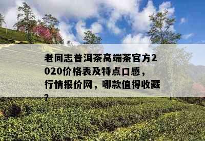 老同志普洱茶高端茶官方2020价格表及特点口感，行情报价网，哪款值得收藏？